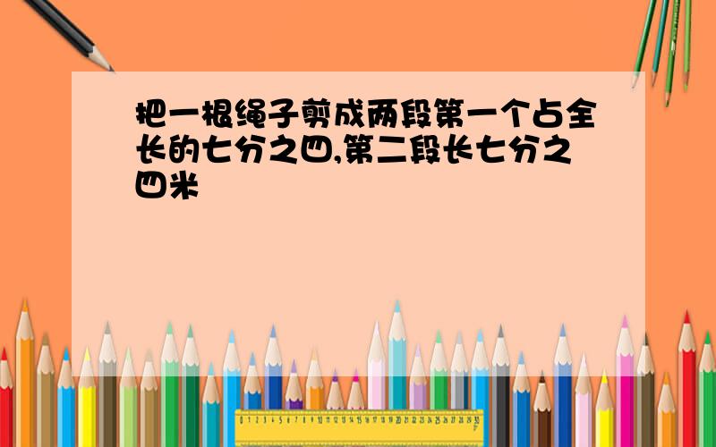 把一根绳子剪成两段第一个占全长的七分之四,第二段长七分之四米