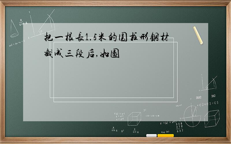 把一根长1.5米的圆柱形钢材截成三段后,如图