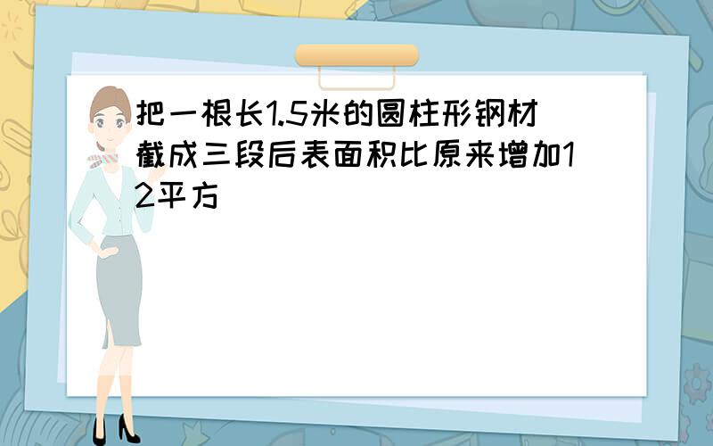 把一根长1.5米的圆柱形钢材截成三段后表面积比原来增加12平方