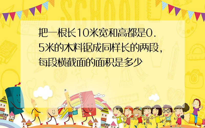 把一根长10米宽和高都是0.5米的木料锯成同样长的两段,每段横截面的面积是多少