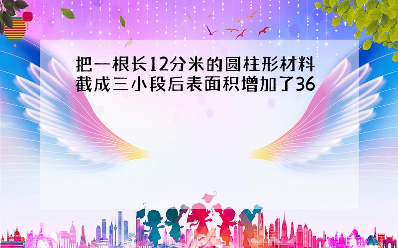 把一根长12分米的圆柱形材料截成三小段后表面积增加了36