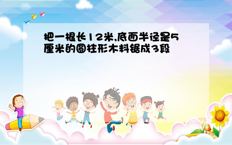 把一根长12米,底面半径是5厘米的圆柱形木料锯成3段