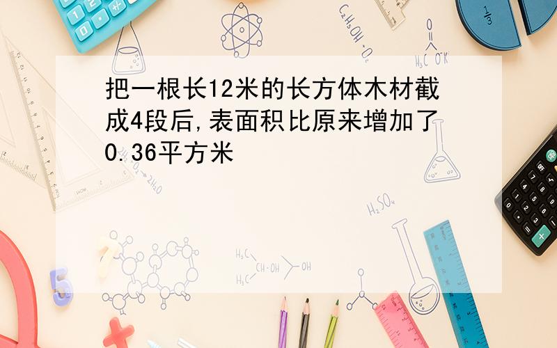 把一根长12米的长方体木材截成4段后,表面积比原来增加了0.36平方米