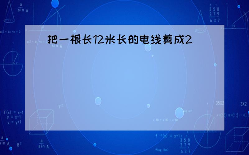 把一根长12米长的电线剪成2