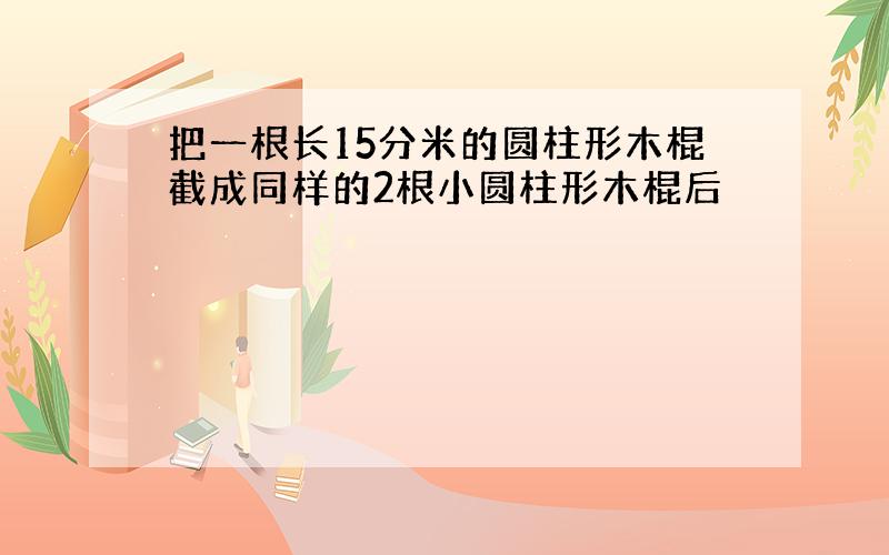 把一根长15分米的圆柱形木棍截成同样的2根小圆柱形木棍后