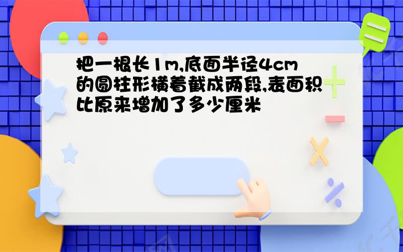 把一根长1m,底面半径4cm的圆柱形横着截成两段,表面积比原来增加了多少厘米