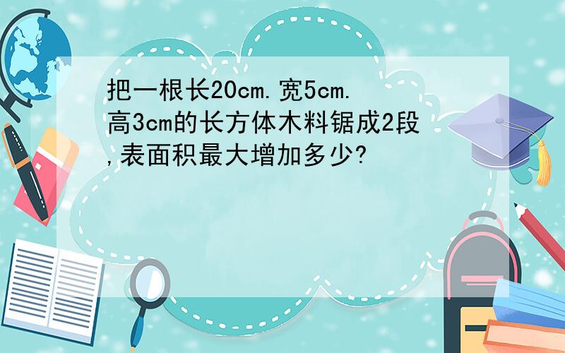 把一根长20cm.宽5cm.高3cm的长方体木料锯成2段,表面积最大增加多少?