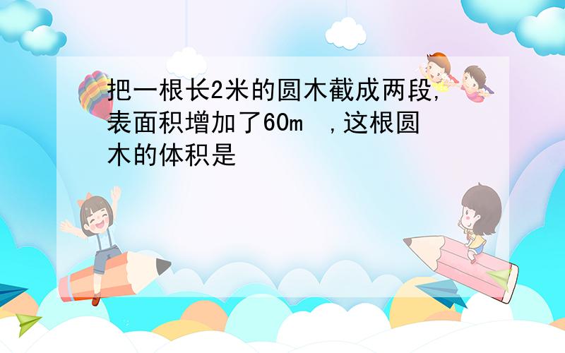 把一根长2米的圆木截成两段,表面积增加了60m²,这根圆木的体积是