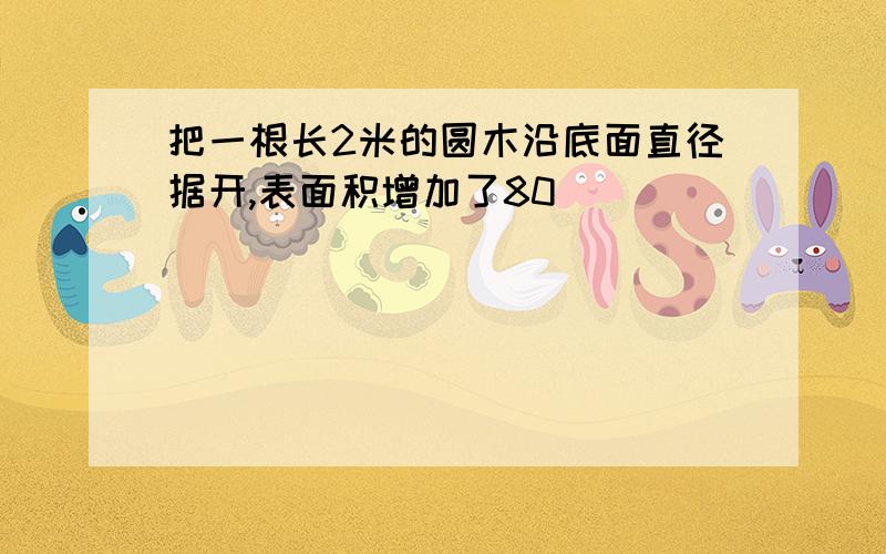 把一根长2米的圆木沿底面直径据开,表面积增加了80