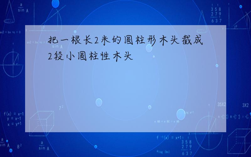 把一根长2米的圆柱形木头截成2段小圆柱性木头