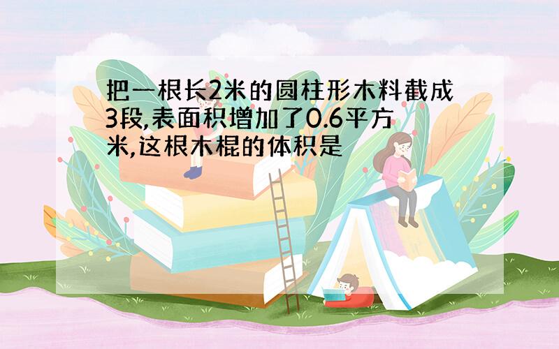 把一根长2米的圆柱形木料截成3段,表面积增加了0.6平方米,这根木棍的体积是