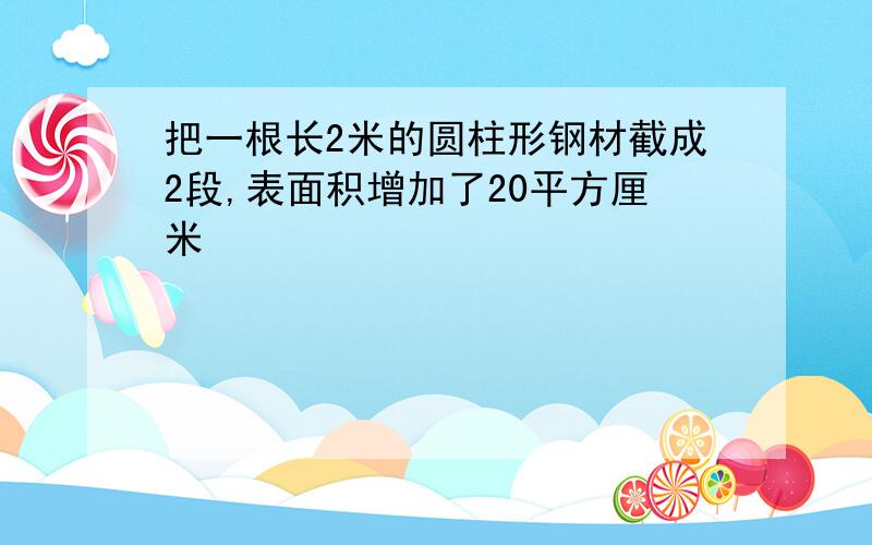 把一根长2米的圆柱形钢材截成2段,表面积增加了20平方厘米