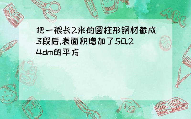 把一根长2米的圆柱形钢材截成3段后,表面积增加了50.24dm的平方