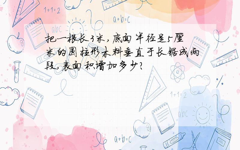 把一根长3米,底面半径是5厘米的圆柱形木料垂直于长锯成两段,表面积增加多少?