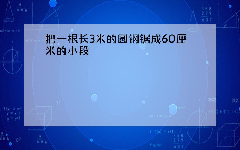 把一根长3米的圆钢锯成60厘米的小段