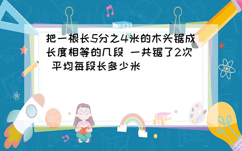 把一根长5分之4米的木头锯成长度相等的几段 一共锯了2次 平均每段长多少米