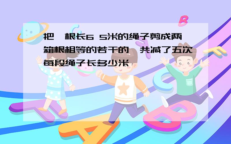 把一根长6 5米的绳子剪成两箱根相等的若干的一共减了五次每段绳子长多少米