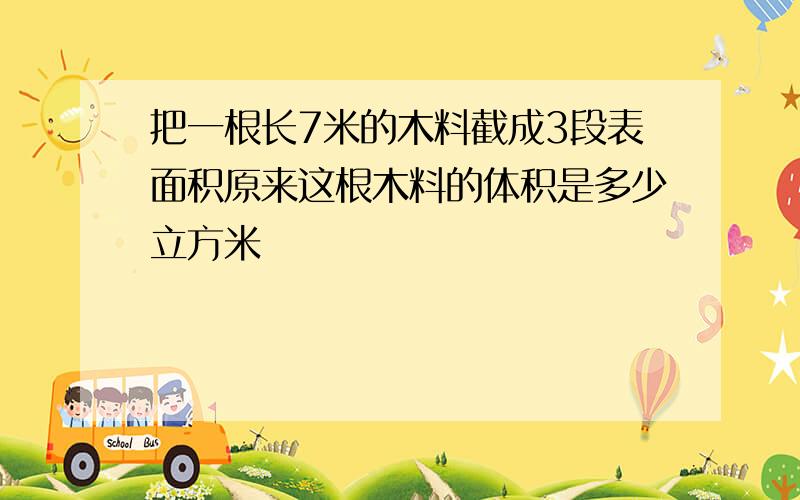 把一根长7米的木料截成3段表面积原来这根木料的体积是多少立方米