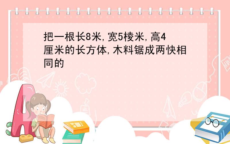 把一根长8米,宽5棱米,高4厘米的长方体,木料锯成两快相同的