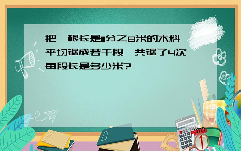 把一根长是11分之8米的木料平均锯成若干段,共锯了4次,每段长是多少米?