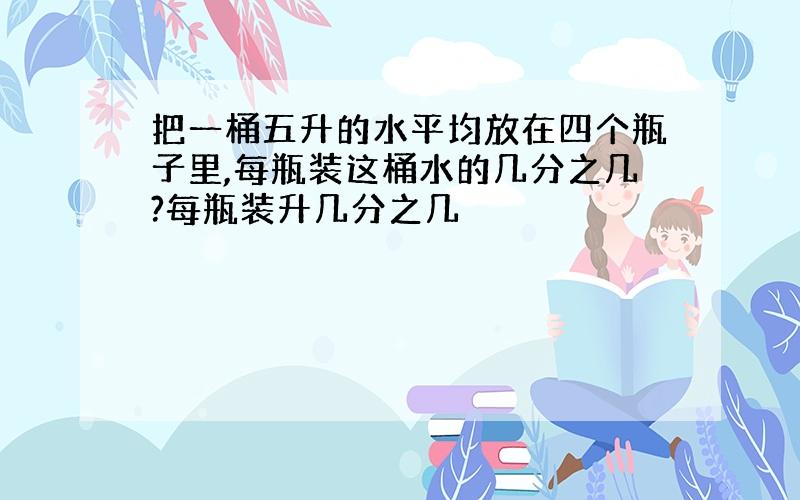 把一桶五升的水平均放在四个瓶子里,每瓶装这桶水的几分之几?每瓶装升几分之几