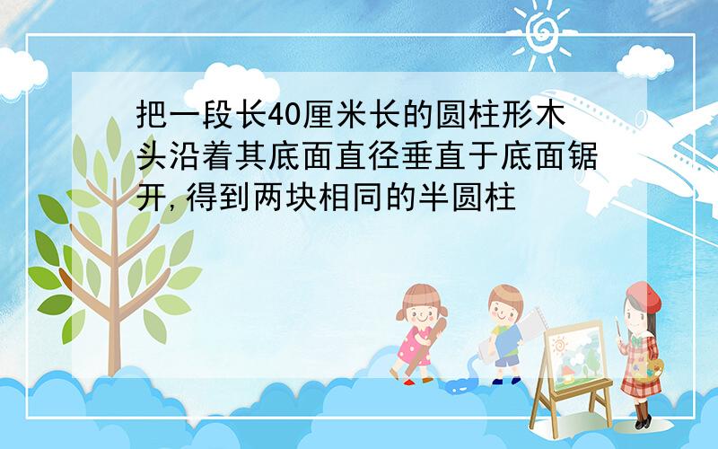 把一段长40厘米长的圆柱形木头沿着其底面直径垂直于底面锯开,得到两块相同的半圆柱