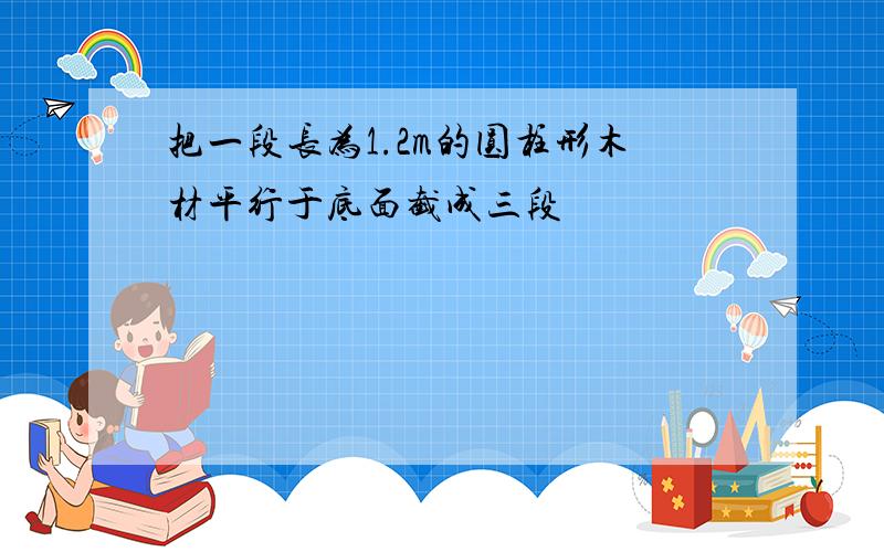 把一段长为1.2m的圆柱形木材平行于底面截成三段