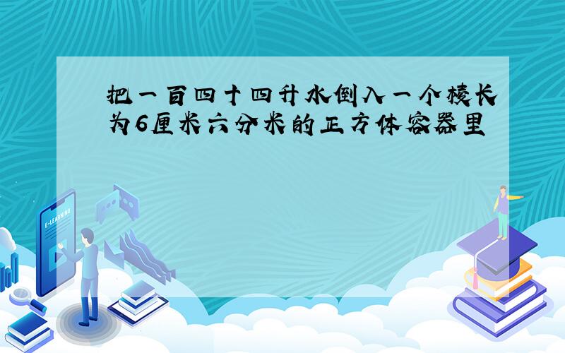 把一百四十四升水倒入一个棱长为6厘米六分米的正方体容器里