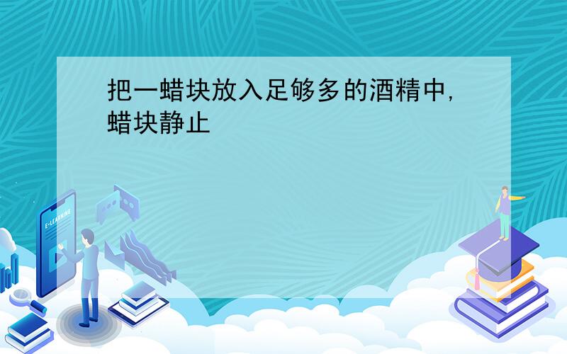 把一蜡块放入足够多的酒精中,蜡块静止