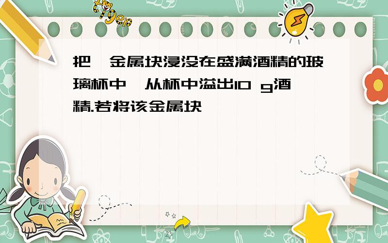 把一金属块浸没在盛满酒精的玻璃杯中,从杯中溢出10 g酒精.若将该金属块