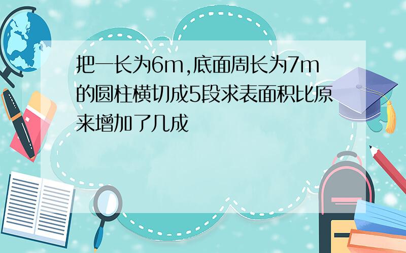 把一长为6m,底面周长为7m的圆柱横切成5段求表面积比原来增加了几成