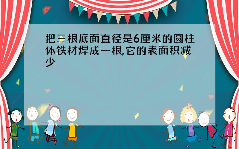 把三根底面直径是6厘米的圆柱体铁材焊成一根,它的表面积减少