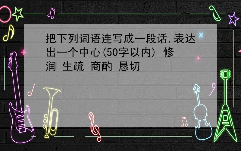 把下列词语连写成一段话,表达出一个中心(50字以内) 修润 生疏 商酌 恳切