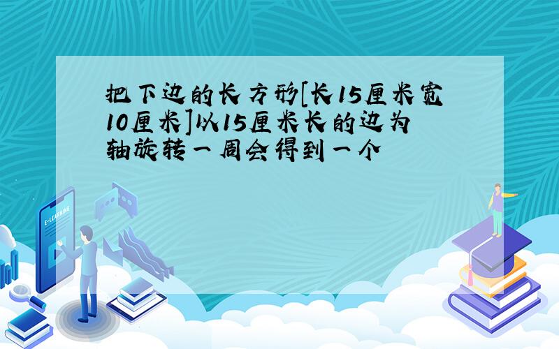 把下边的长方形[长15厘米宽10厘米]以15厘米长的边为轴旋转一周会得到一个