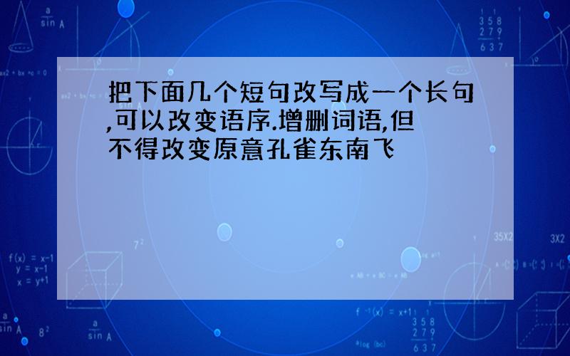 把下面几个短句改写成一个长句,可以改变语序.增删词语,但不得改变原意孔雀东南飞