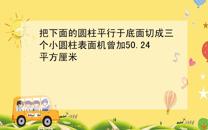 把下面的圆柱平行于底面切成三个小圆柱表面机曾加50.24平方厘米