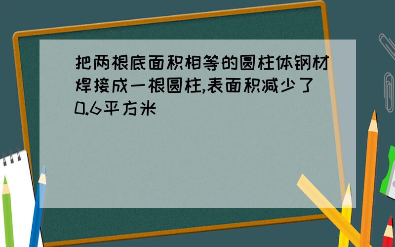 把两根底面积相等的圆柱体钢材焊接成一根圆柱,表面积减少了0.6平方米