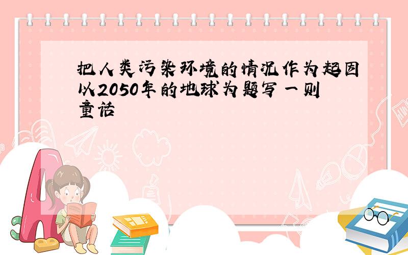 把人类污染环境的情况作为起因以2050年的地球为题写一则童话