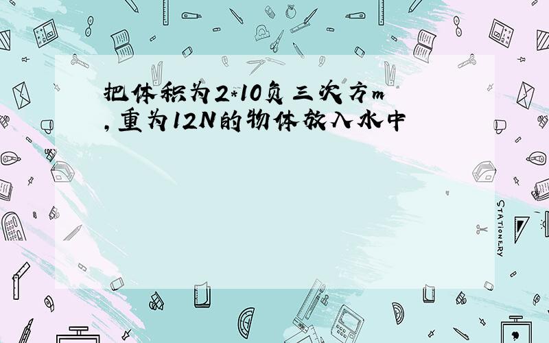 把体积为2*10负三次方m³,重为12N的物体放入水中