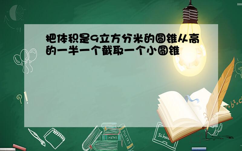 把体积是9立方分米的圆锥从高的一半一个截取一个小圆锥