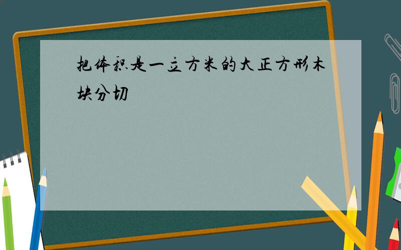 把体积是一立方米的大正方形木块分切