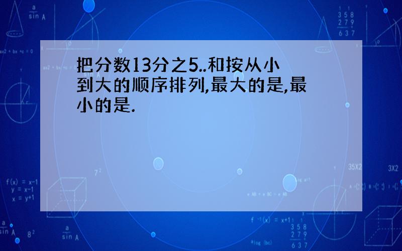 把分数13分之5..和按从小到大的顺序排列,最大的是,最小的是.