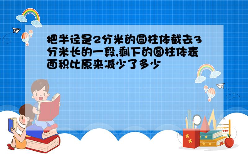 把半径是2分米的圆柱体截去3分米长的一段,剩下的圆柱体表面积比原来减少了多少