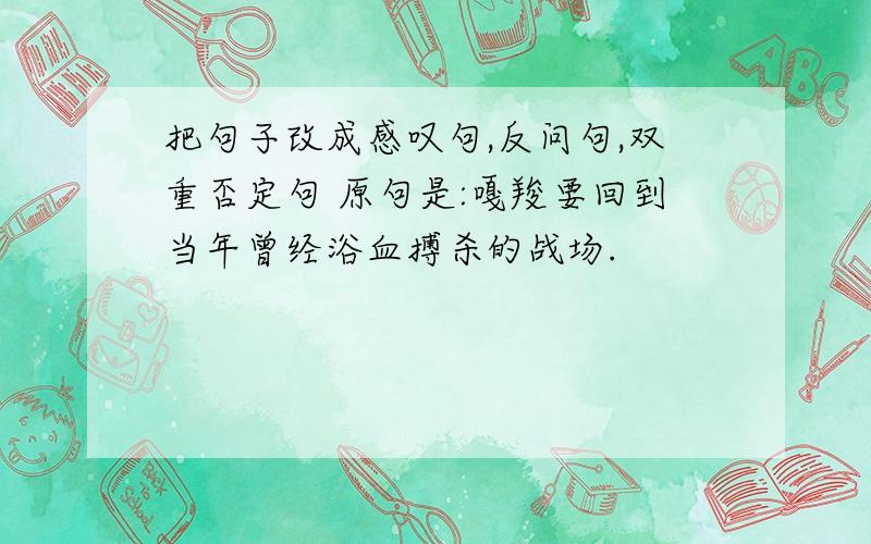 把句子改成感叹句,反问句,双重否定句 原句是:嘎羧要回到当年曾经浴血搏杀的战场.