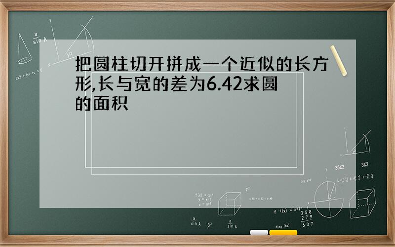 把圆柱切开拼成一个近似的长方形,长与宽的差为6.42求圆的面积