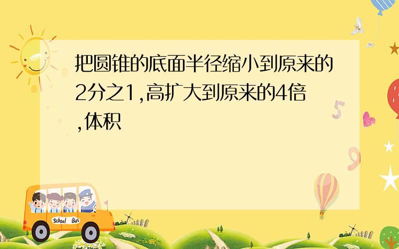 把圆锥的底面半径缩小到原来的2分之1,高扩大到原来的4倍,体积