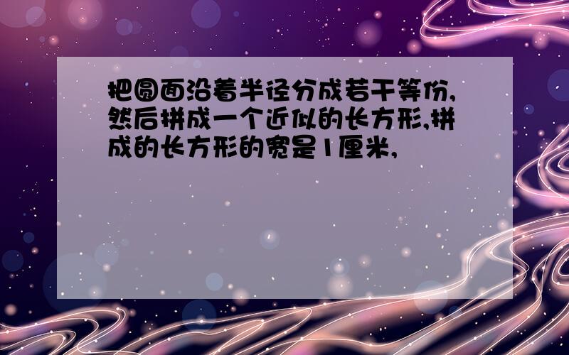 把圆面沿着半径分成若干等份,然后拼成一个近似的长方形,拼成的长方形的宽是1厘米,