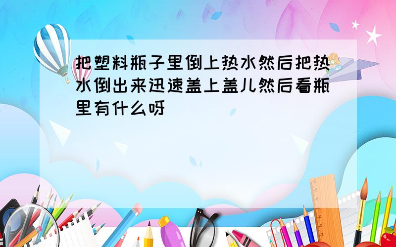 把塑料瓶子里倒上热水然后把热水倒出来迅速盖上盖儿然后看瓶里有什么呀