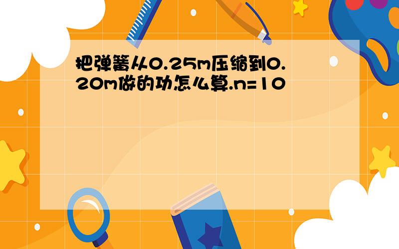 把弹簧从0.25m压缩到0.20m做的功怎么算.n=10