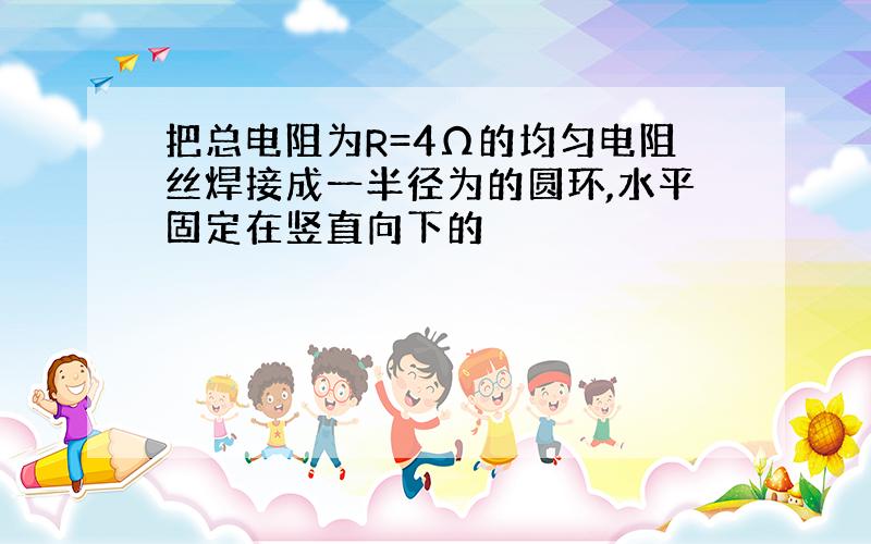 把总电阻为R=4Ω的均匀电阻丝焊接成一半径为的圆环,水平固定在竖直向下的